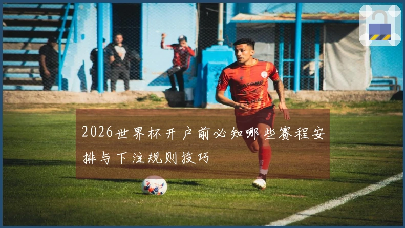 2026世界杯开户前必知哪些赛程安排与下注规则技巧
